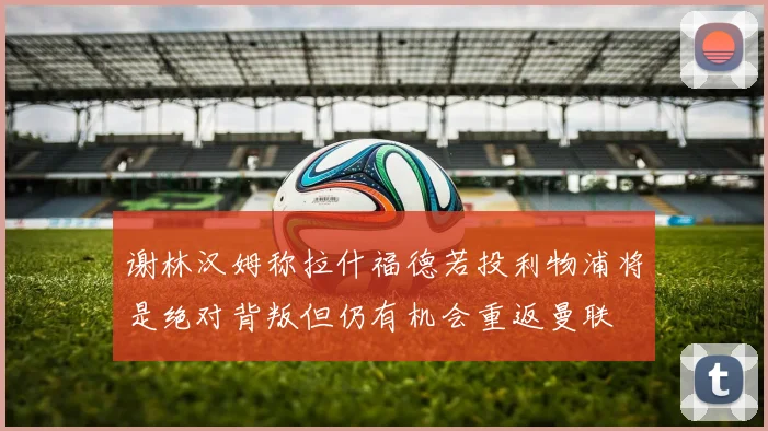 谢林汉姆称拉什福德若投利物浦将是绝对背叛但仍有机会重返曼联