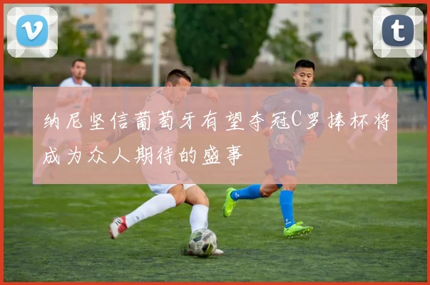 纳尼坚信葡萄牙有望夺冠C罗捧杯将成为众人期待的盛事