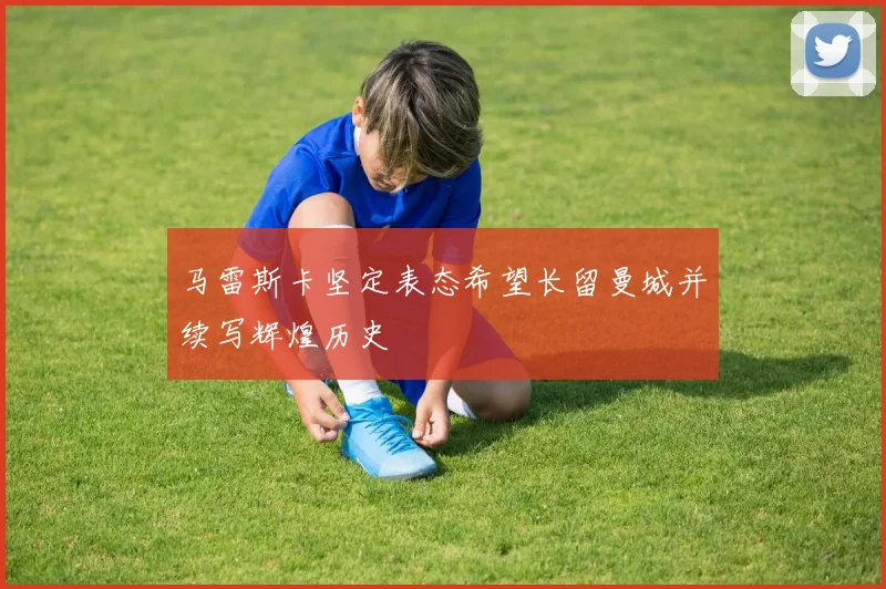 马雷斯卡坚定表态希望长留曼城并续写辉煌历史