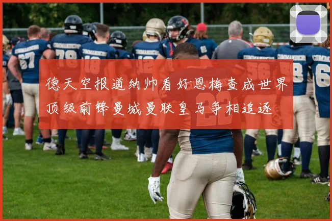德天空报道纳帅看好恩梅查成世界顶级前锋曼城曼联皇马争相追逐