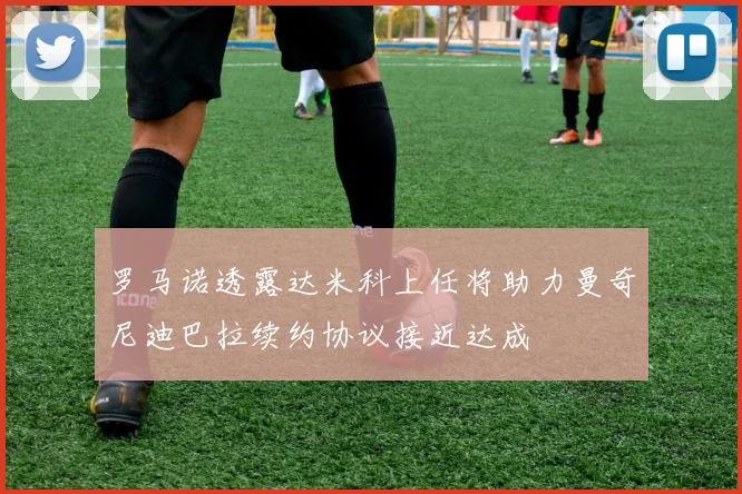 罗马诺透露达米科上任将助力曼奇尼迪巴拉续约协议接近达成