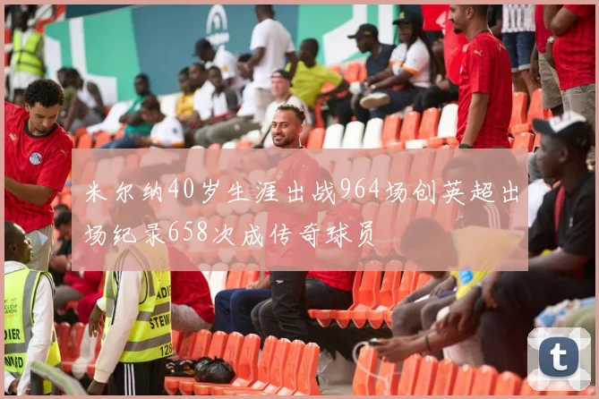 米尔纳40岁生涯出战964场创英超出场纪录658次成传奇球员