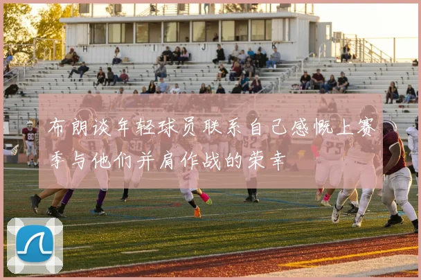 布朗谈年轻球员联系自己感慨上赛季与他们并肩作战的荣幸