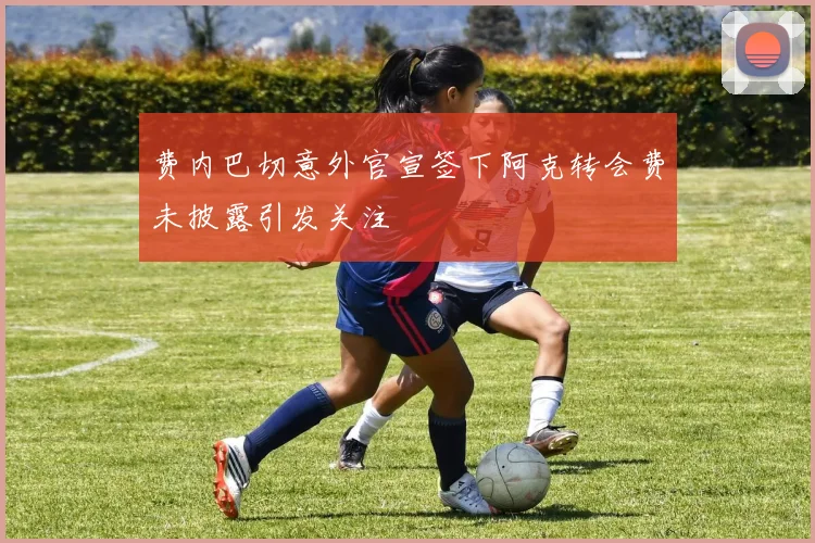 费内巴切意外官宣签下阿克转会费未披露引发关注
