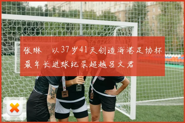 张琳芃以37岁41天创造海港足协杯最年长进球纪录超越吕文君