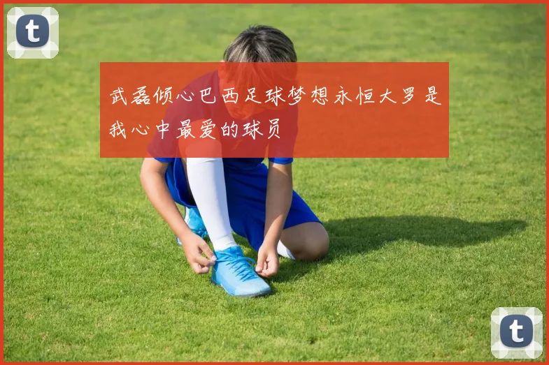 武磊倾心巴西足球梦想永恒大罗是我心中最爱的球员
