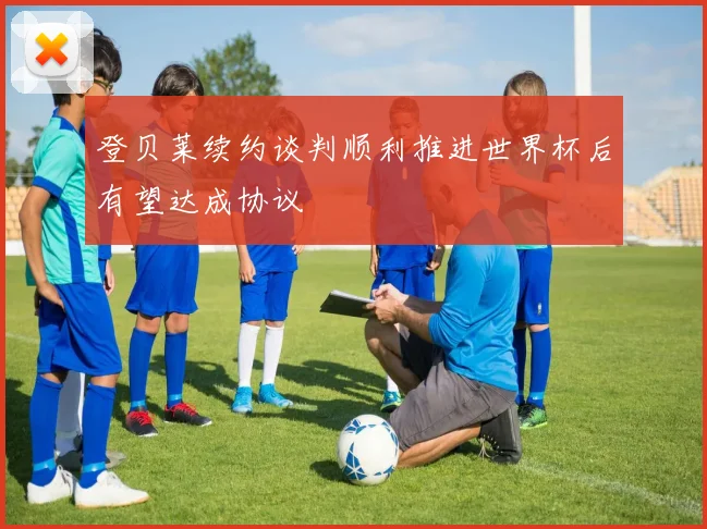 登贝莱续约谈判顺利推进世界杯后有望达成协议