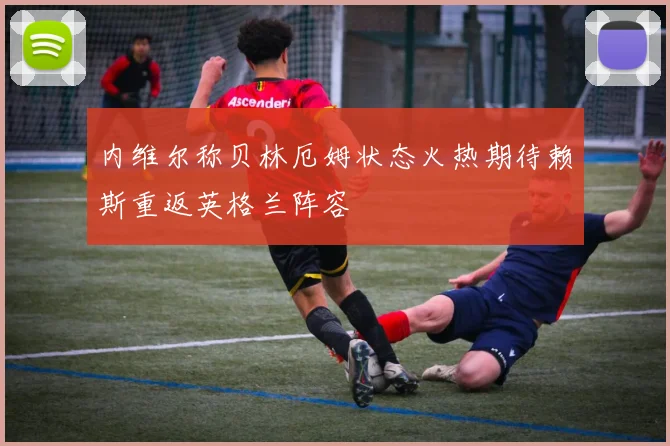 内维尔称贝林厄姆状态火热期待赖斯重返英格兰阵容