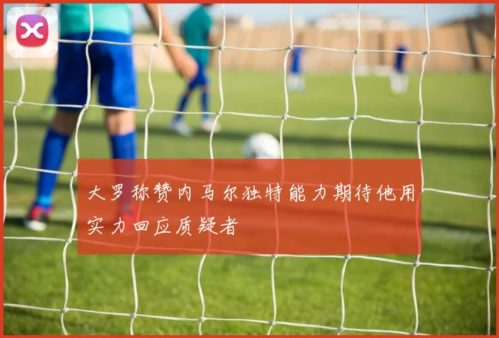 大罗称赞内马尔独特能力期待他用实力回应质疑者