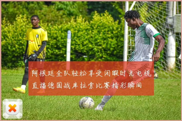 阿根廷全队轻松享受闲暇时光电视直播德国战库拉索比赛精彩瞬间