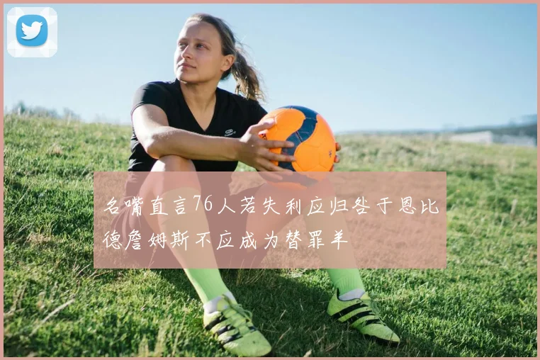 名嘴直言76人若失利应归咎于恩比德詹姆斯不应成为替罪羊