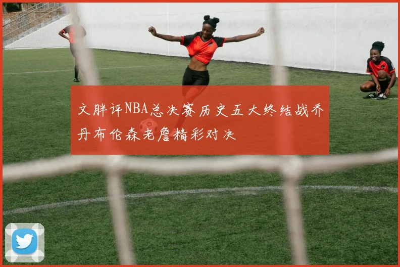 文胖评NBA总决赛历史五大终结战乔丹布伦森老詹精彩对决