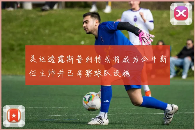美记透露斯普利特或将成为公牛新任主帅并已考察球队设施