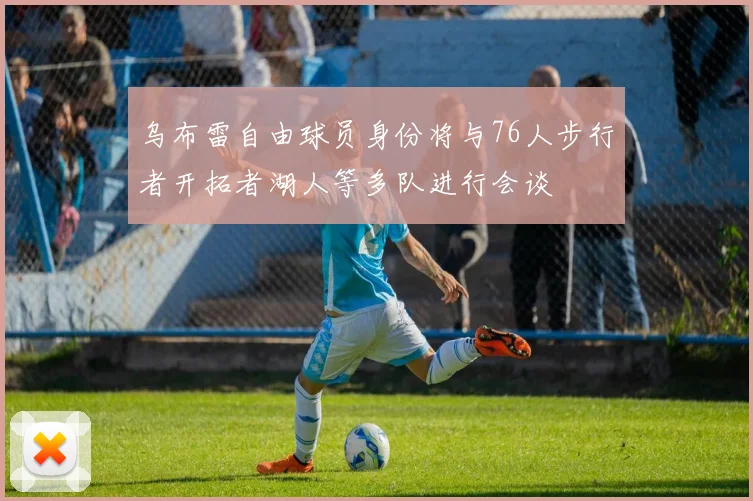 乌布雷自由球员身份将与76人步行者开拓者湖人等多队进行会谈