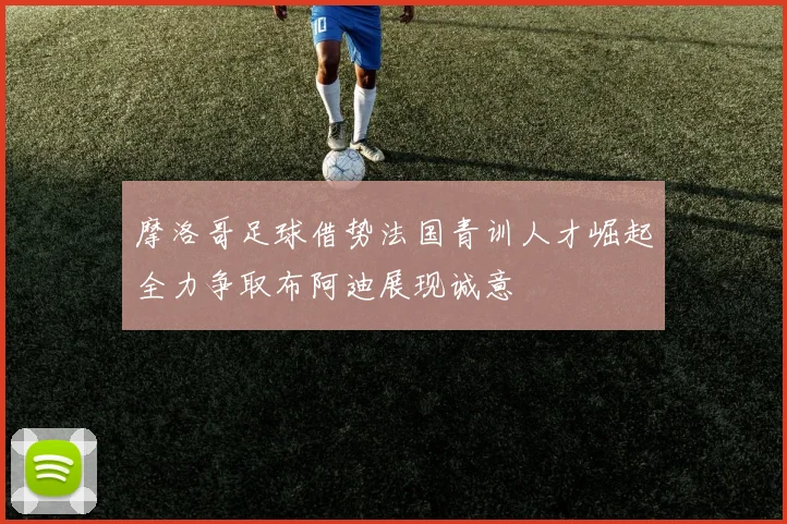 摩洛哥足球借势法国青训人才崛起全力争取布阿迪展现诚意