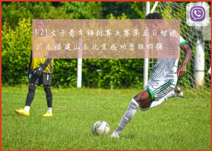 U21女子青年锦标赛决赛第五日综述广东福建山东北京成功晋级四强
