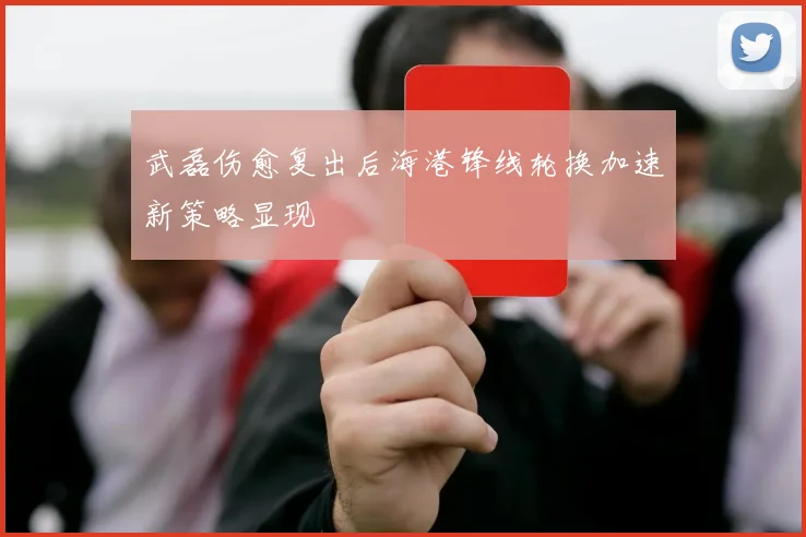 武磊伤愈复出后海港锋线轮换加速新策略显现