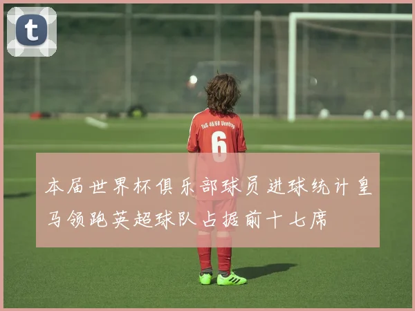本届世界杯俱乐部球员进球统计皇马领跑英超球队占据前十七席