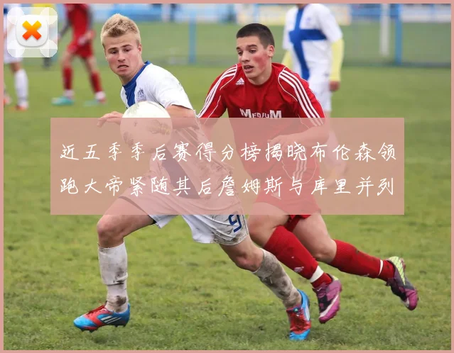 近五季季后赛得分榜揭晓布伦森领跑大帝紧随其后詹姆斯与库里并列第四