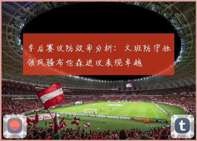 季后赛攻防效率分析：文班防守独领风骚布伦森进攻表现卓越