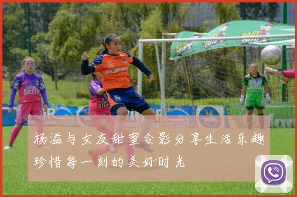 杨溢与女友甜蜜合影分享生活乐趣珍惜每一刻的美好时光