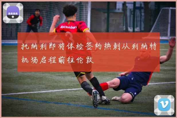 托纳利即将体检签约热刺从利纳特机场启程前往伦敦