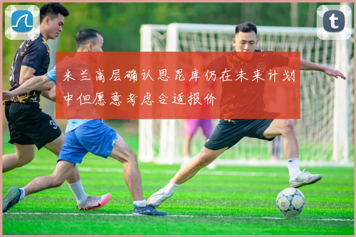 米兰高层确认恩昆库仍在未来计划中但愿意考虑合适报价
