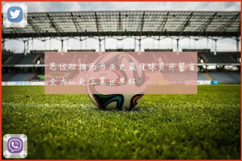 恩佐称梅西为历史最佳球员并誓言全力以赴卫冕世界杯