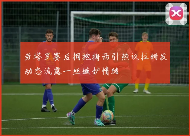 劳塔罗赛后拥抱梅西引热议拉姆发动态流露一丝嫉妒情绪