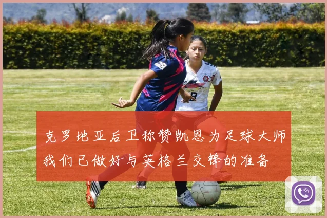 克罗地亚后卫称赞凯恩为足球大师我们已做好与英格兰交锋的准备