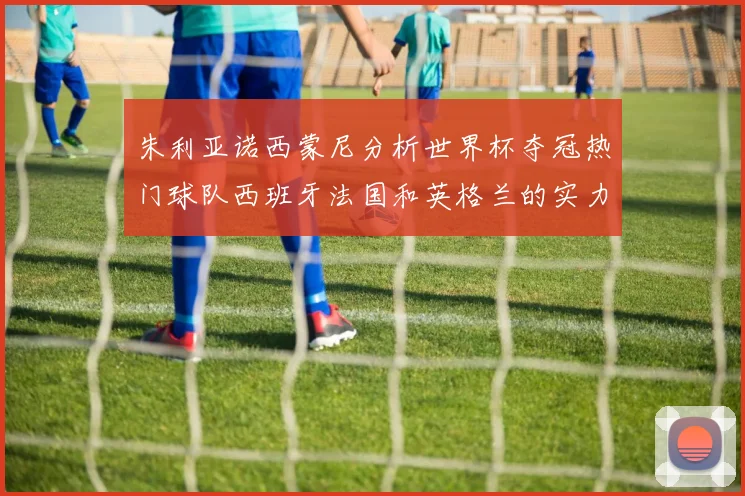 朱利亚诺西蒙尼分析世界杯夺冠热门球队西班牙法国和英格兰的实力与前景